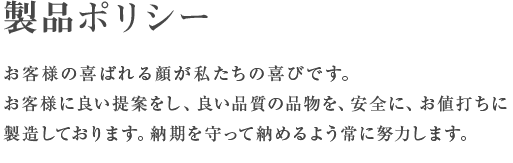 製品ポリシー お客様の喜ばれる顔が私たちの喜びです。お客様に良い提案をし、良い品質の品物を、安全に、お値打ちに製造しております。納期を守って納めるよう常に努力します。