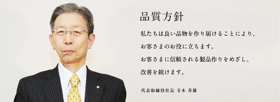 品質方針 私たちは良い品物を作り届けることにより、お客さまのお役に立ちます。お客さまに信頼される製品作りをめざし、改善を続けます。 代表取締役社長 寺本 善雄