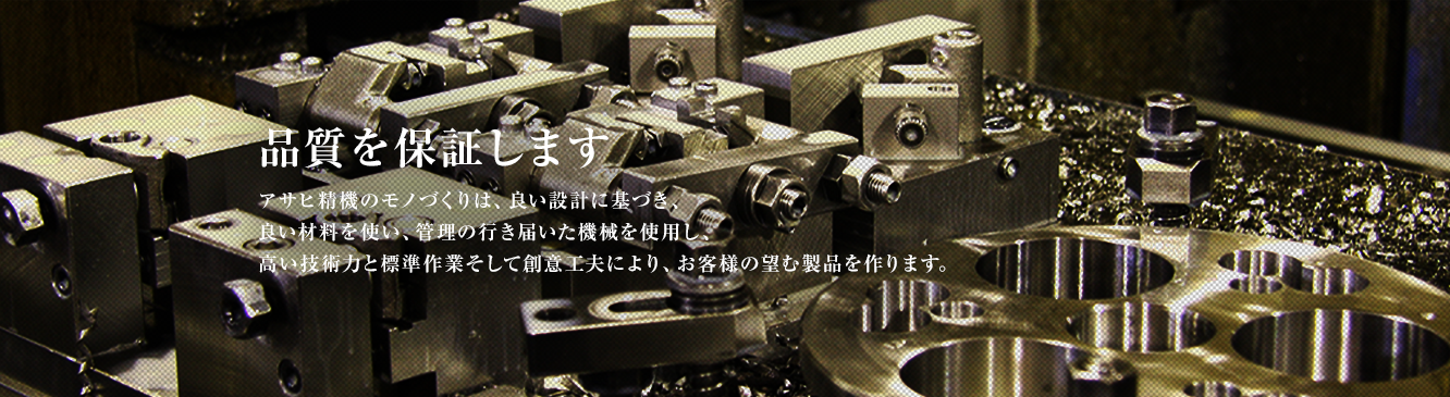 品質を保証します。アサヒ精機のモノづくりは、良い設計に基づき、良い材料を使い、管理の行き届いた機械を使用し、高い技術力と標準作業そして創意工夫により、お客様の望む製品を作ります。